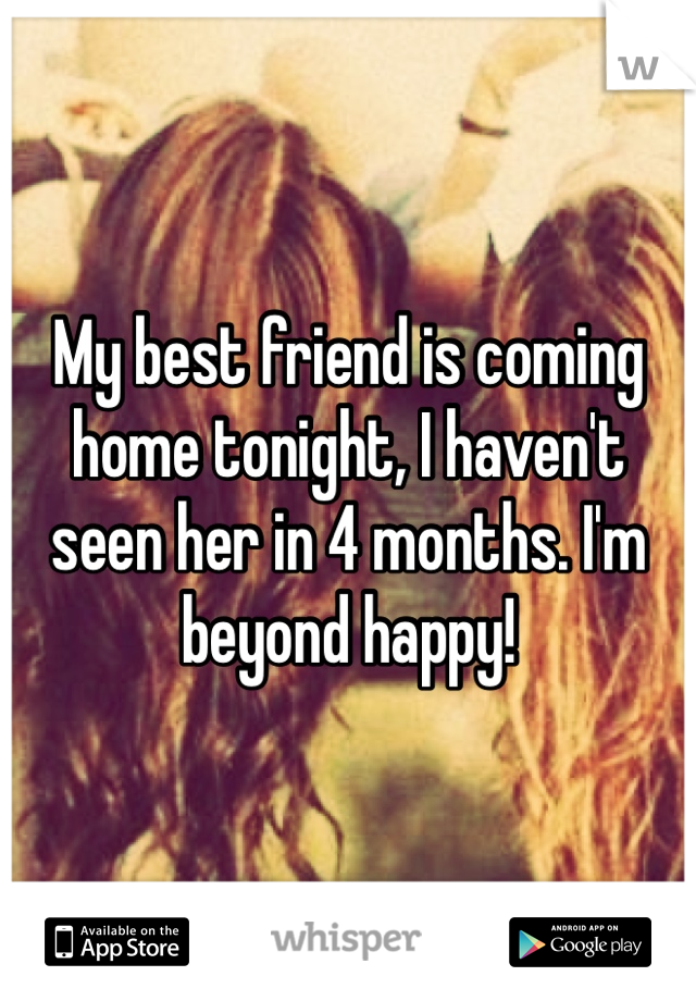 My best friend is coming home tonight, I haven't seen her in 4 months. I'm beyond happy!