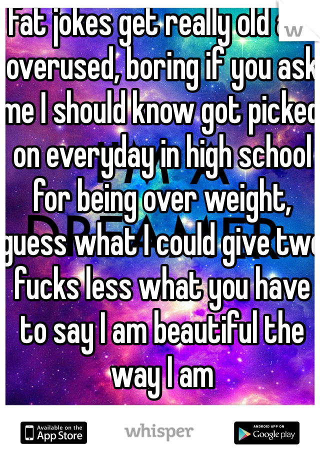 Fat jokes get really old and overused, boring if you ask me I should know got picked on everyday in high school for being over weight, guess what I could give two fucks less what you have to say I am beautiful the way I am 