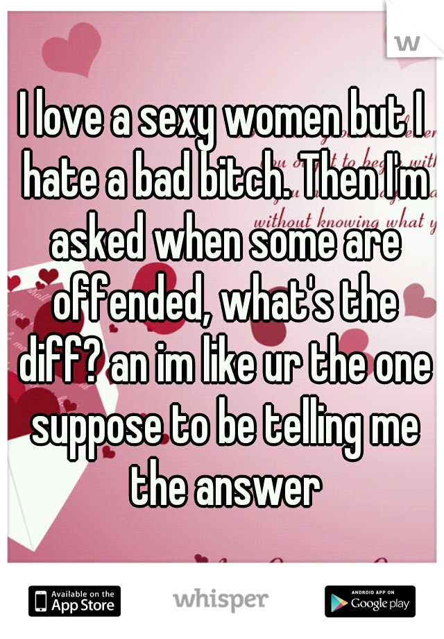 I love a sexy women but I hate a bad bitch. Then I'm asked when some are offended, what's the diff? an im like ur the one suppose to be telling me the answer