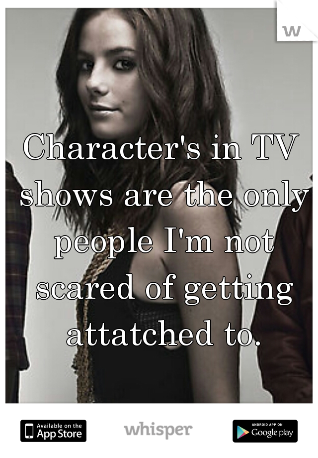 Character's in TV shows are the only people I'm not scared of getting attatched to.