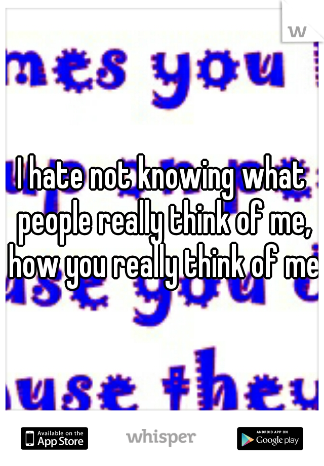 I hate not knowing what people really think of me, how you really think of me.