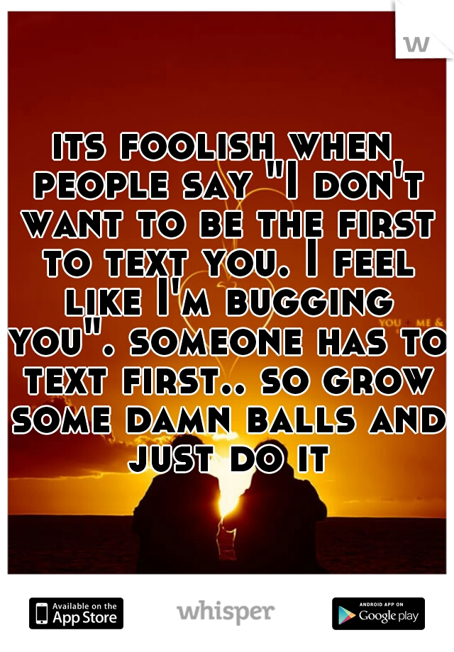 its foolish when people say "I don't want to be the first to text you. I feel like I'm bugging you". someone has to text first.. so grow some damn balls and just do it