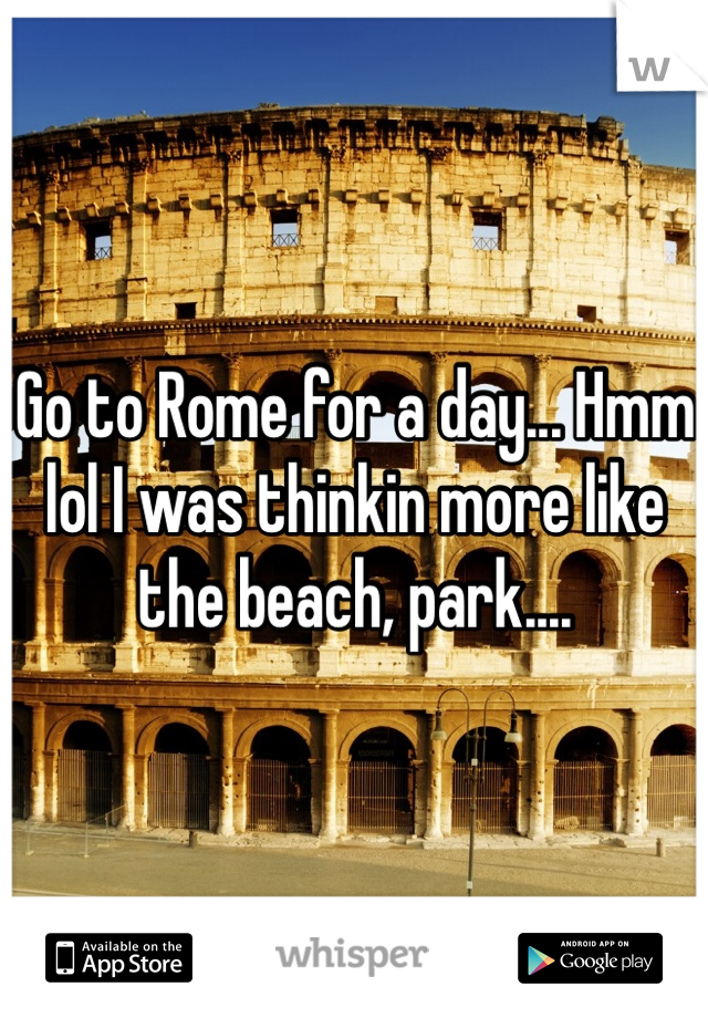 Go to Rome for a day... Hmm lol I was thinkin more like the beach, park....