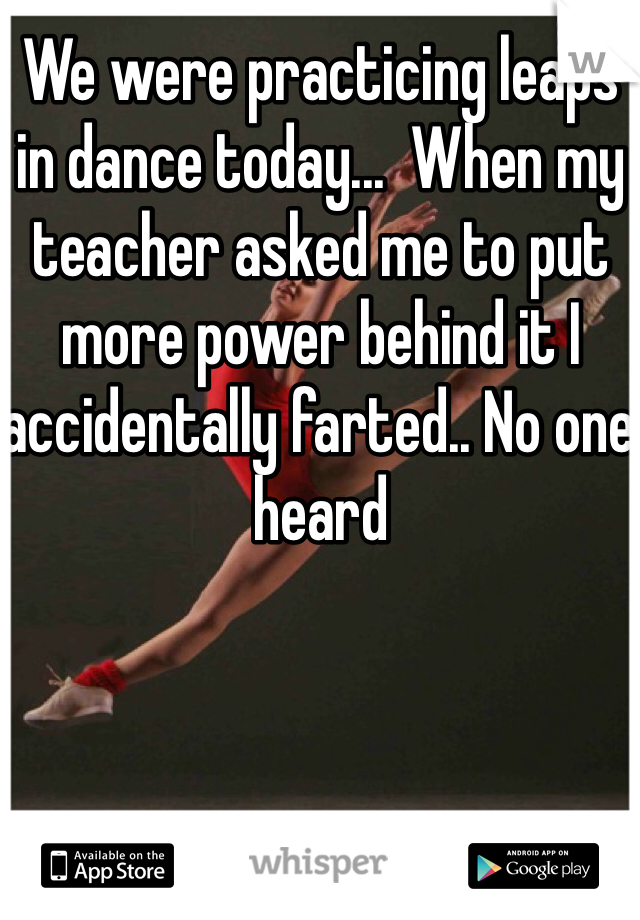 We were practicing leaps in dance today...  When my teacher asked me to put more power behind it I accidentally farted.. No one heard 