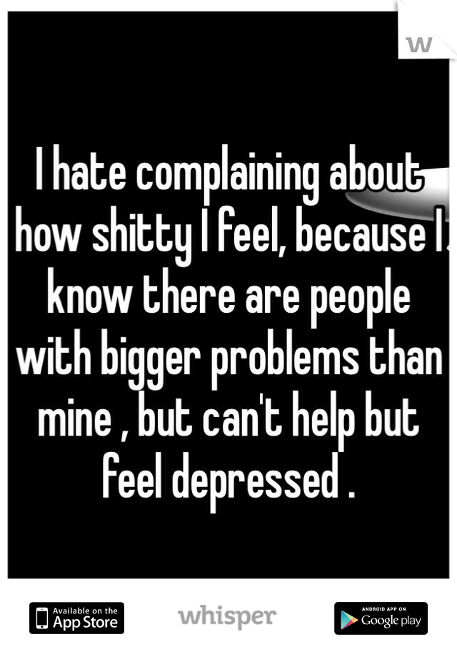 I hate complaining about how shitty I feel, because I know there are people with bigger problems than mine , but can't help but feel depressed .