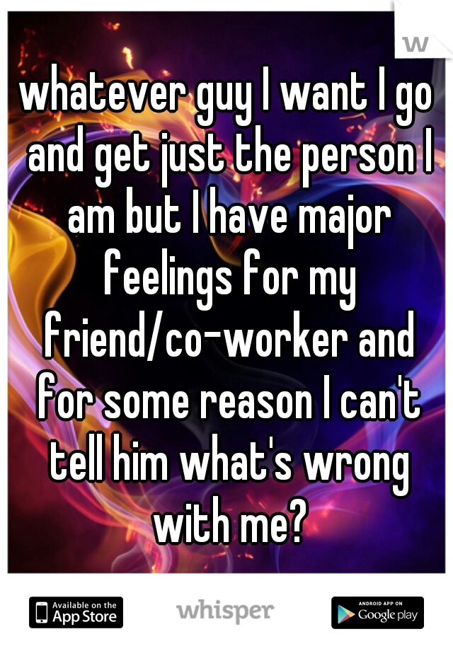 whatever guy I want I go and get just the person I am but I have major feelings for my friend/co-worker and for some reason I can't tell him what's wrong with me?