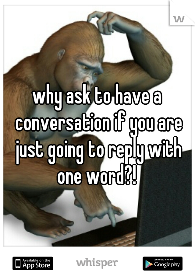 why ask to have a conversation if you are just going to reply with one word?! 