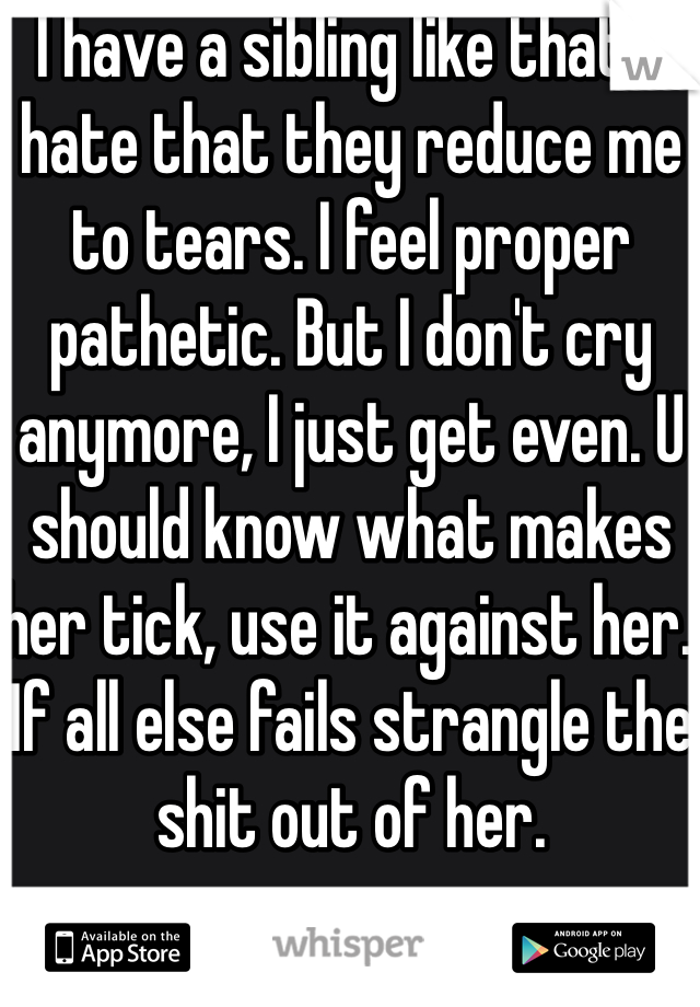 I have a sibling like that, I hate that they reduce me to tears. I feel proper pathetic. But I don't cry anymore, I just get even. U should know what makes her tick, use it against her. If all else fails strangle the shit out of her. 