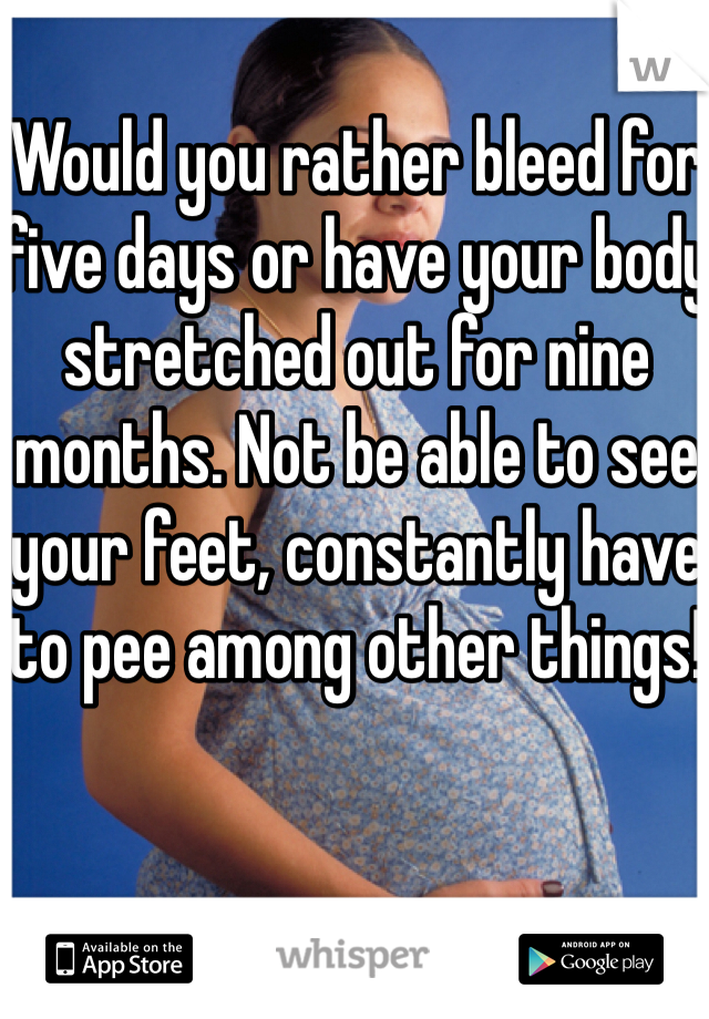 Would you rather bleed for five days or have your body stretched out for nine months. Not be able to see your feet, constantly have to pee among other things! 