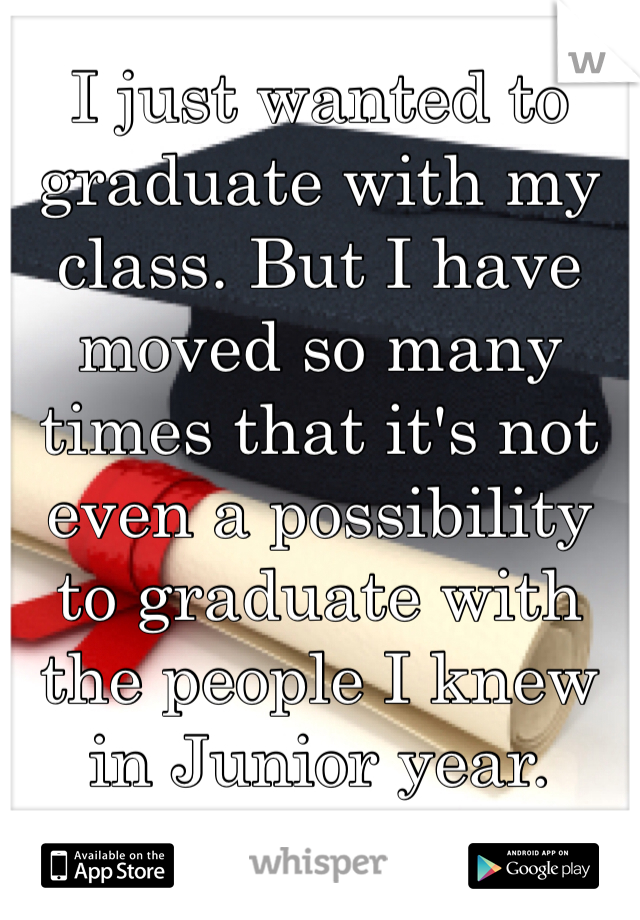 I just wanted to graduate with my class. But I have moved so many times that it's not even a possibility to graduate with the people I knew in Junior year. 