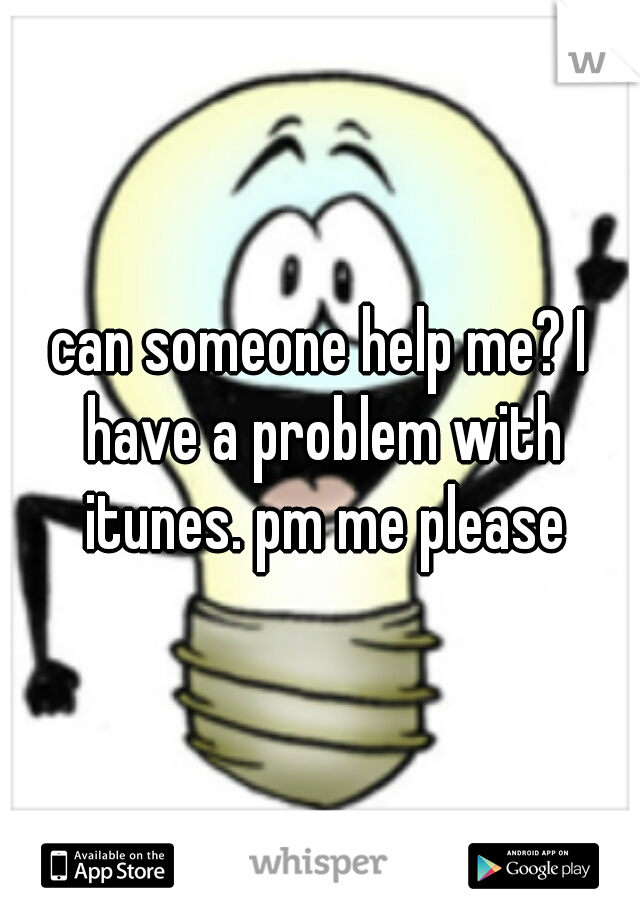 can someone help me? I have a problem with itunes. pm me please