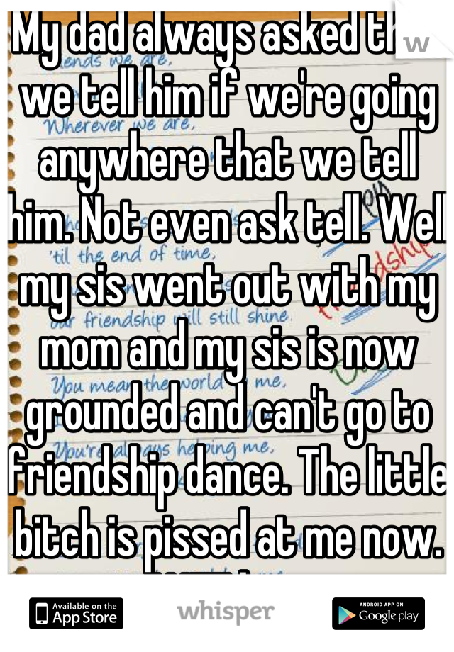 My dad always asked that we tell him if we're going anywhere that we tell him. Not even ask tell. Well my sis went out with my mom and my sis is now grounded and can't go to friendship dance. The little bitch is pissed at me now. WTF bro.