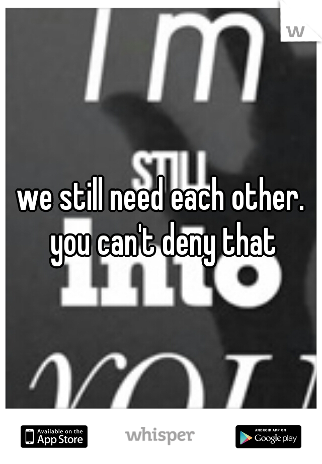 we still need each other. you can't deny that