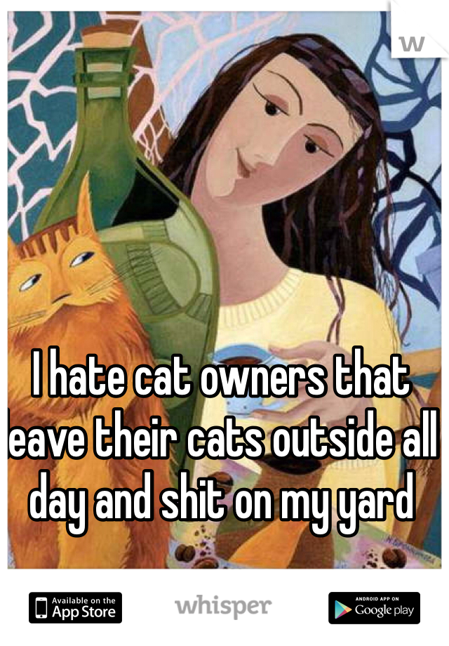 I hate cat owners that leave their cats outside all day and shit on my yard