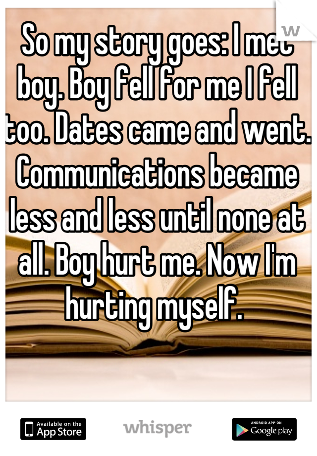 So my story goes: I met boy. Boy fell for me I fell too. Dates came and went. Communications became less and less until none at all. Boy hurt me. Now I'm hurting myself. 