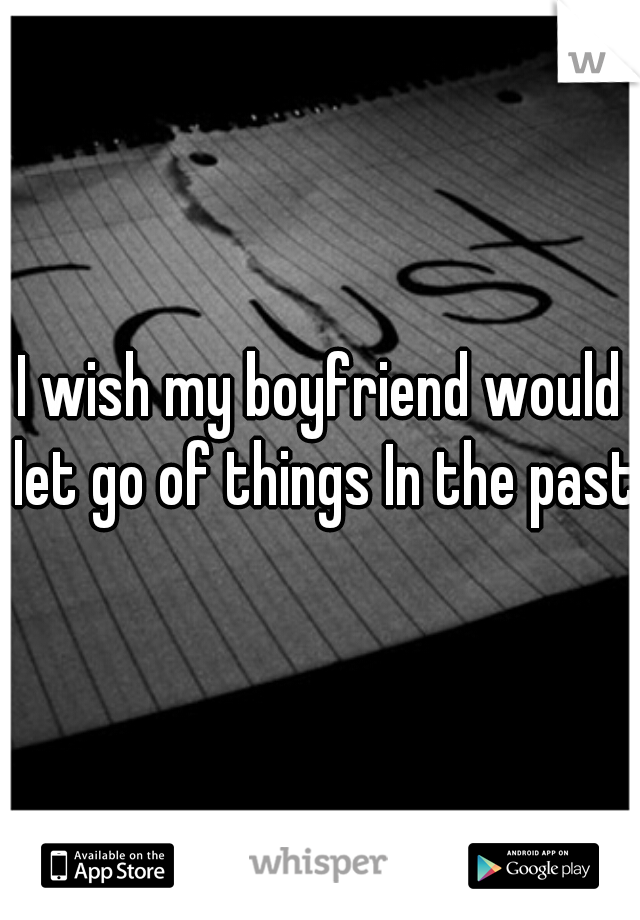 I wish my boyfriend would let go of things In the past.