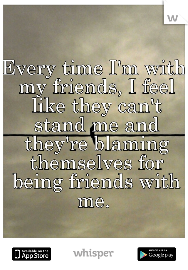 Every time I'm with my friends, I feel like they can't stand me and they're blaming themselves for being friends with me. 