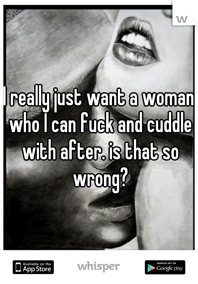 I really just want a woman who I can fuck and cuddle with after. is that so wrong?