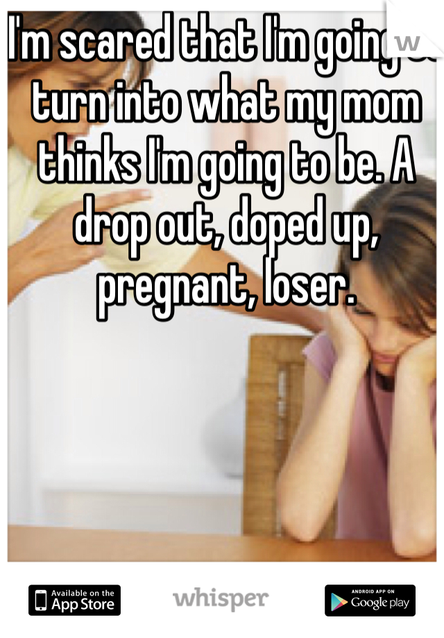 I'm scared that I'm going to turn into what my mom thinks I'm going to be. A drop out, doped up,  pregnant, loser. 