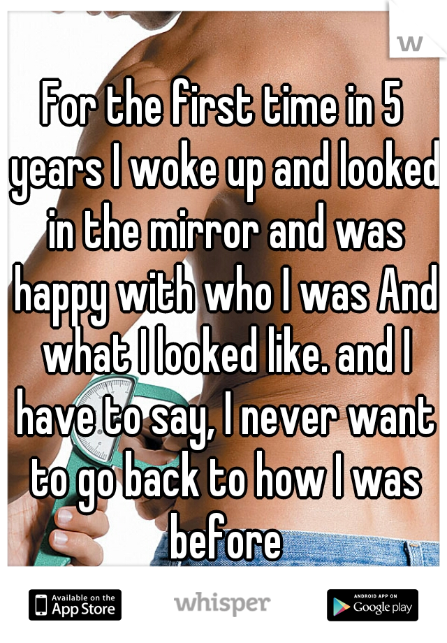 For the first time in 5 years I woke up and looked in the mirror and was happy with who I was And what I looked like. and I have to say, I never want to go back to how I was before