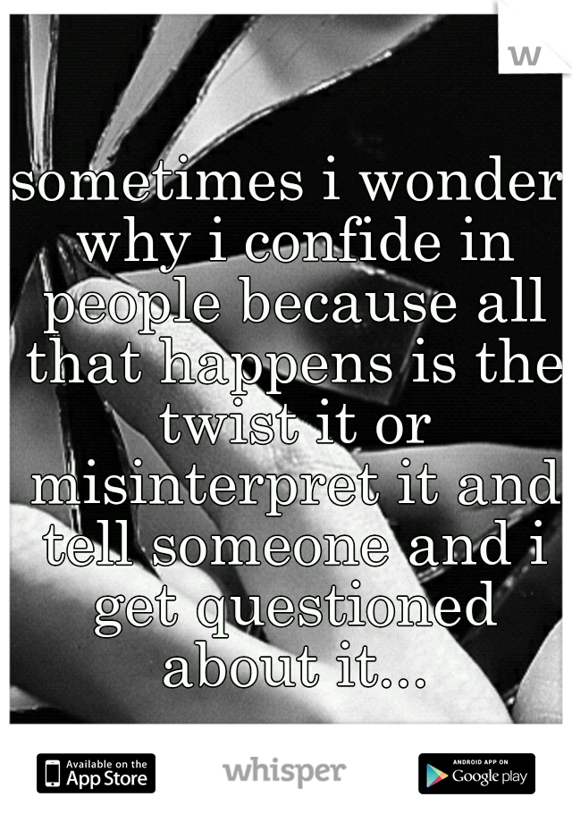 sometimes i wonder why i confide in people because all that happens is the twist it or misinterpret it and tell someone and i get questioned about it...