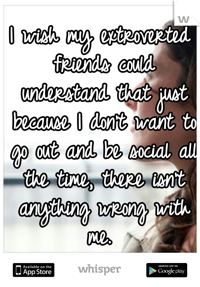 I wish my extroverted friends could understand that just because I don't want to go out and be social all the time, there isn't anything wrong with me. 