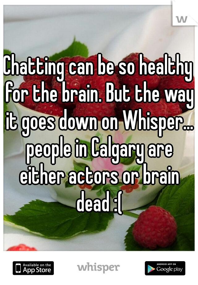 Chatting can be so healthy for the brain. But the way it goes down on Whisper... people in Calgary are either actors or brain dead :(