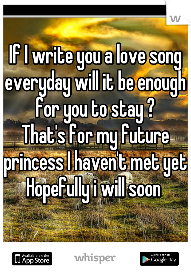 If I write you a love song everyday will it be enough for you to stay ? 
That's for my future princess I haven't met yet   
Hopefully i will soon 