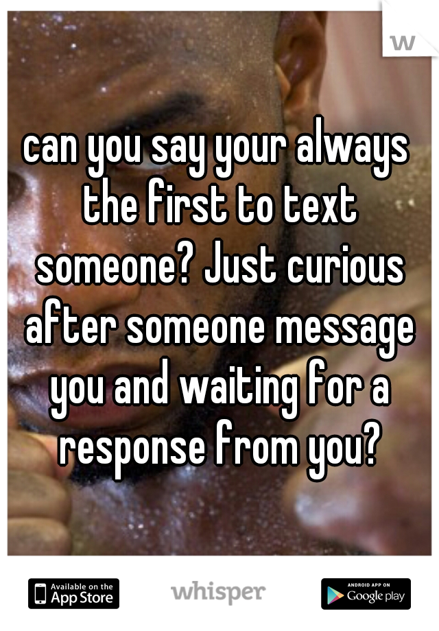 can you say your always the first to text someone? Just curious after someone message you and waiting for a response from you?