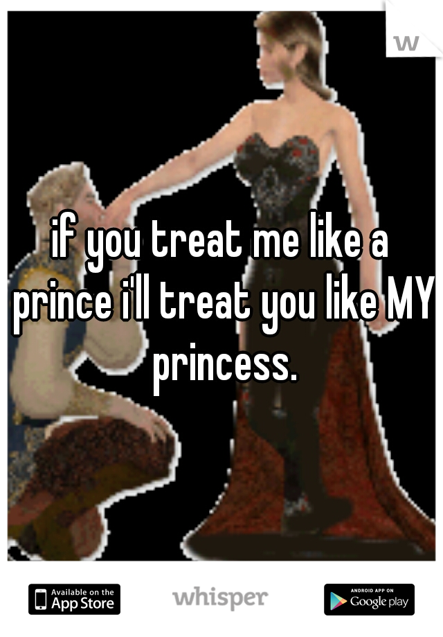 if you treat me like a prince i'll treat you like MY princess.