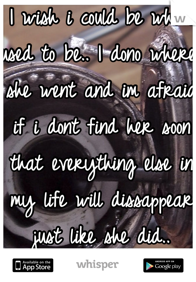 I wish i could be who i used to be.. I dono where she went and im afraid if i dont find her soon that everything else in my life will dissappear just like she did..