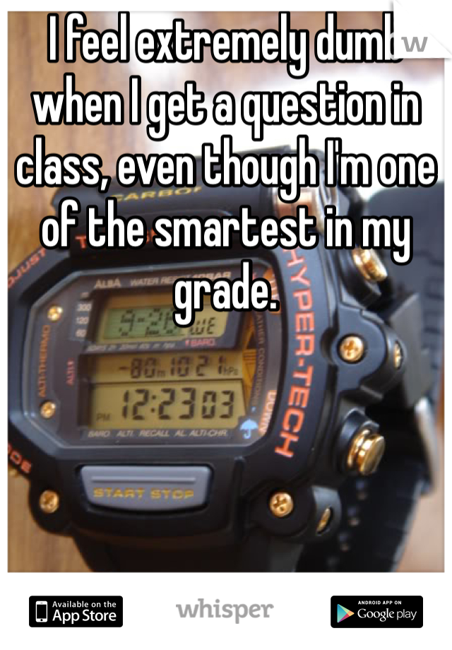 I feel extremely dumb when I get a question in class, even though I'm one of the smartest in my grade.