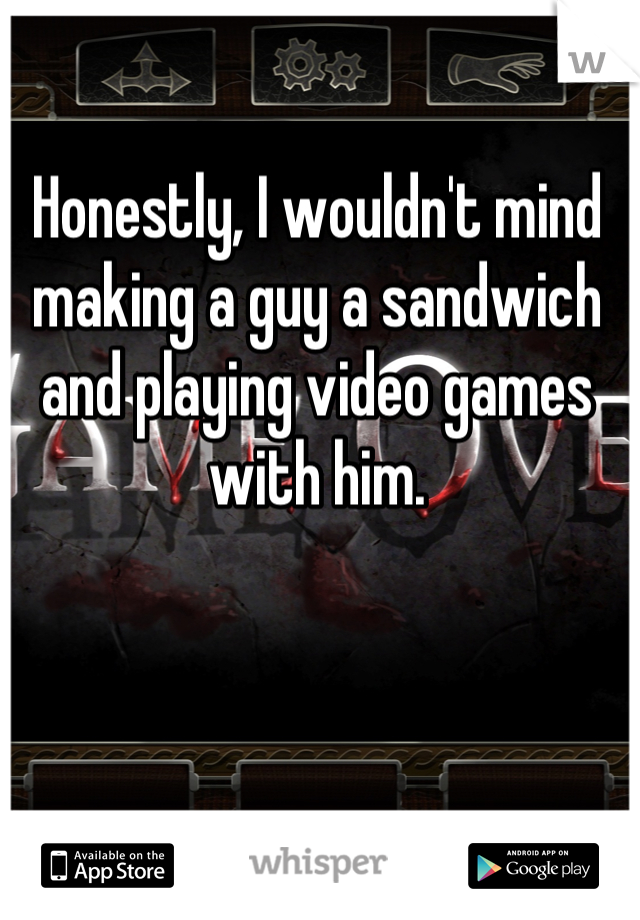 Honestly, I wouldn't mind making a guy a sandwich and playing video games with him.