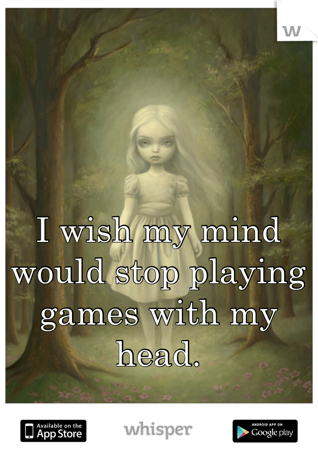 I wish my mind would stop playing games with my head.
