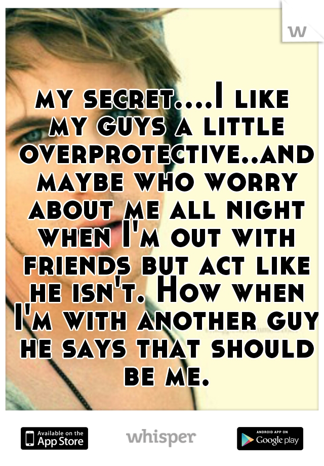 my secret....I like my guys a little overprotective..and maybe who worry about me all night when I'm out with friends but act like he isn't. How when I'm with another guy he says that should be me.