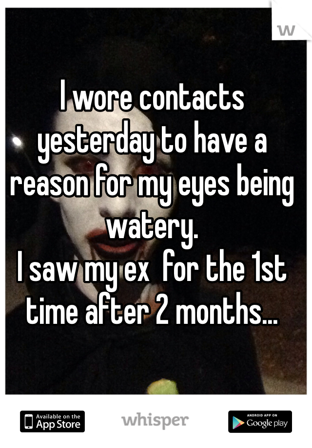 I wore contacts yesterday to have a reason for my eyes being watery. 
I saw my ex  for the 1st time after 2 months... 