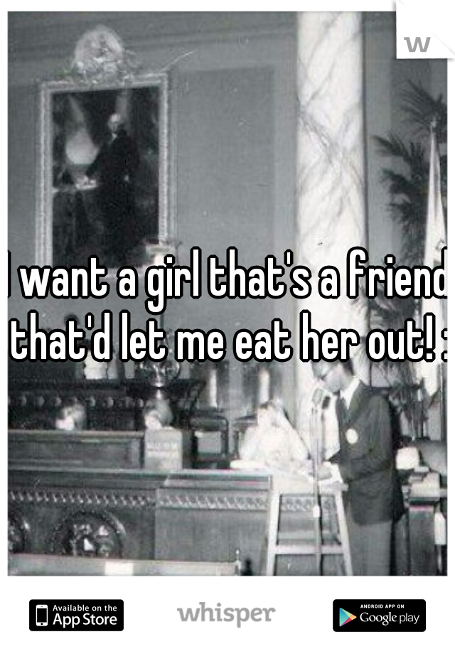 I want a girl that's a friend that'd let me eat her out! :)