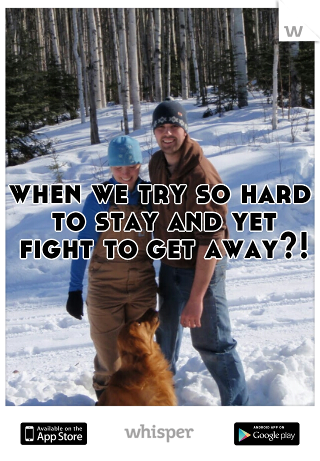 when we try so hard to stay and yet fight to get away?! 