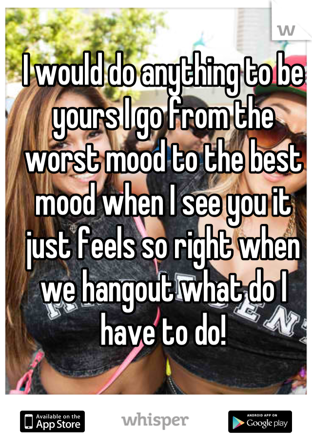 I would do anything to be yours I go from the worst mood to the best mood when I see you it just feels so right when we hangout what do I have to do!