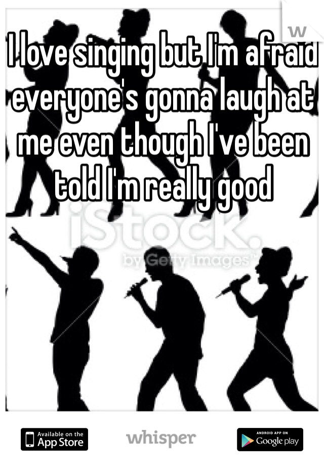 I love singing but I'm afraid everyone's gonna laugh at me even though I've been told I'm really good 