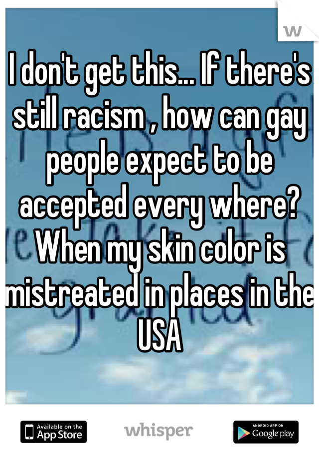 I don't get this... If there's still racism , how can gay people expect to be accepted every where? When my skin color is mistreated in places in the USA