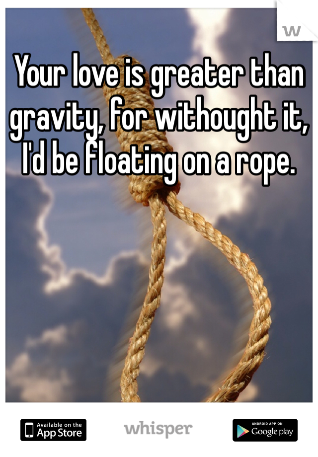 Your love is greater than gravity, for withought it, I'd be floating on a rope.