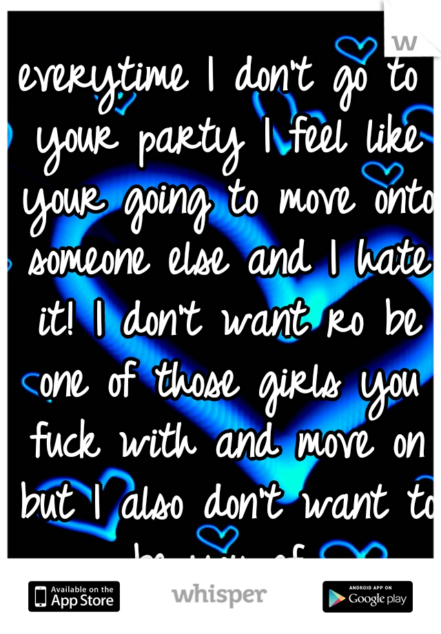 everytime I don't go to your party I feel like your going to move onto someone else and I hate it! I don't want ro be one of those girls you fuck with and move on but I also don't want to be you gf 