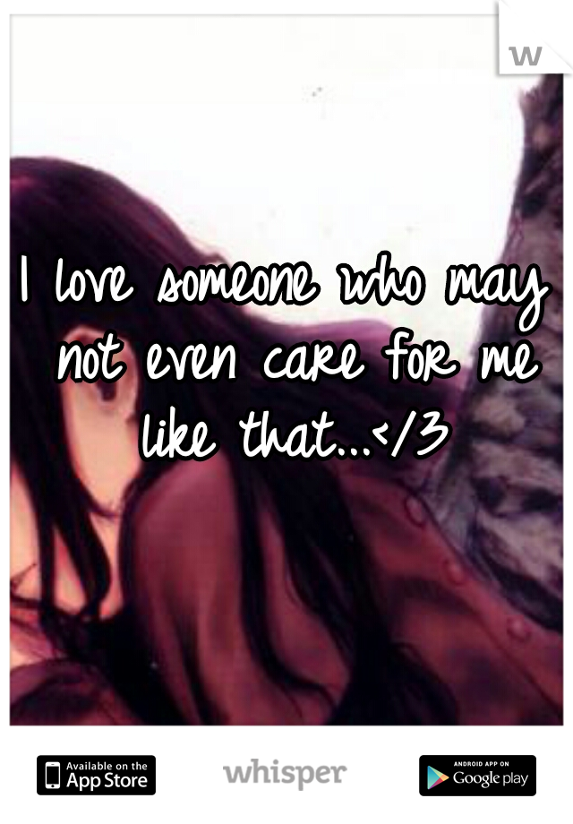 I love someone who may not even care for me like that...</3