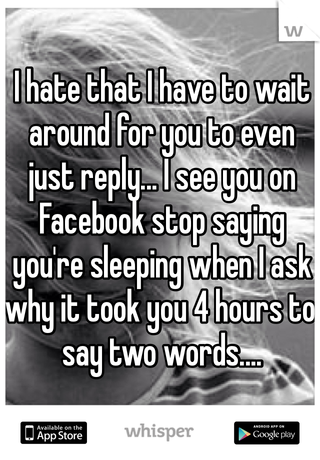 I hate that I have to wait around for you to even just reply... I see you on Facebook stop saying you're sleeping when I ask why it took you 4 hours to say two words....