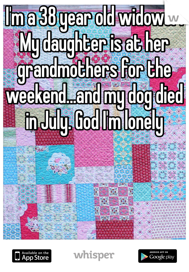 I'm a 38 year old widower. My daughter is at her grandmothers for the weekend...and my dog died in July. God I'm lonely 