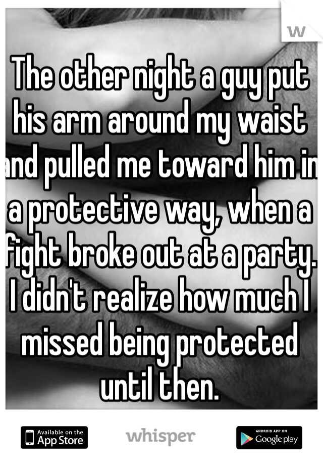 The other night a guy put his arm around my waist and pulled me toward him in a protective way, when a fight broke out at a party. I didn't realize how much I missed being protected until then. 