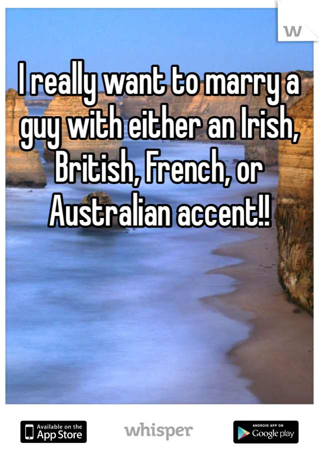 I really want to marry a guy with either an Irish, British, French, or Australian accent!!