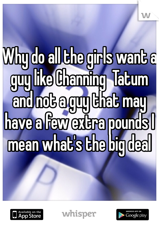 Why do all the girls want a guy like Channing  Tatum  and not a guy that may have a few extra pounds I mean what's the big deal 