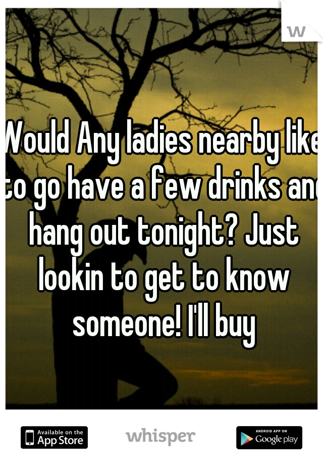 Would Any ladies nearby like to go have a few drinks and hang out tonight? Just lookin to get to know someone! I'll buy